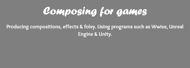 Composing for games Producing compositions, effects & foley. Using programs such as Wwise, Unreal Engine & Unity. 